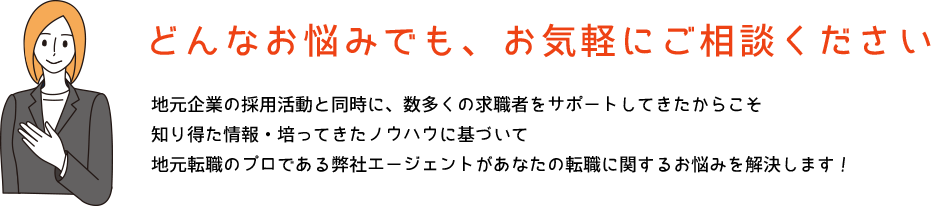 どんなお悩みでも、お気軽にご相談ください 地元企業の採用活動と同時に、数多くの求職者をサポートしてきたからこそ知り得た情報・培ってきたノウハウに基づいて地元転職のプロである弊社エージェントがあなたの転職に関するお悩みを解決します!