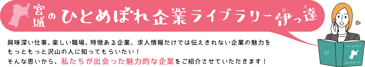 宮城のひとめぼれ企業ライブラリー 伊っ達 興味深い仕事、楽しい職場、特徴ある企業、求人情報だけでは伝えきれない企業の魅力をもっともっと沢山の人に知ってもらいたい！そんな思いから、私たちが出会った魅力的な企業をご紹介させていただきます！