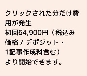 クリックされた分だけ費用が発生 初回64,900円(税込価格 / デポジット・1記事作成料金含む)