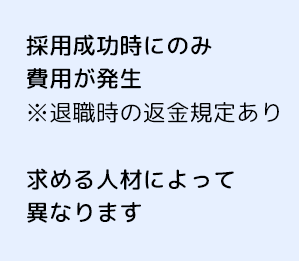 採用成功時にのみ費用が発生 ※退職時の返金規定あり 費用は求める人材によって異なります