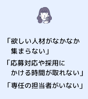 「欲しい人材がなかなか集まらない」 「応募対応や採用にかける時間が取れない」 「専任の担当者がいない」