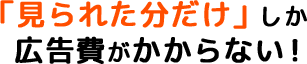 「見られた分だけ」しか広告費がかからない！