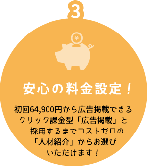 3 安心の料金設定！ 初回64,900円から広告掲載できるクリック課金型「広告掲載」と採用するまでコストゼロの「人材紹介」からお選びいただけます！